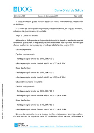 DOG Núm. 104                        Martes, 31 de maio de 2011                                 Páx. 12399


                                                   3. A documentación que se achegue deberá ter validez no momento da presentación
                                                da solicitude.

                                                   4. O centro educativo poderá requirir das persoas solicitantes, en calquera momento,
                                                aclaración da documentación presentada.

                                                  Artigo 5. Contía das axudas.

                                                   A Consellería de Educación e Ordenación Universitaria aboará as axudas ás persoas
                                                solicitantes que reúnan os requisitos previstos nesta orde, nos seguintes importes por
                                                alumno ou alumna e curso, segundo a renda per cápita familiar no ano 2009:

                                                  Educación primaria:

                                                  Familias monoparentais:

                                                  –Renda per cápita familiar ata 6.000,00 €: 170 €.

                                                  –Renda per cápita familiar desde 6.000,01 ata 9.000,00 €: 90 €.

                                                  Resto das familias:

                                                  –Renda per cápita familiar ata 5.400,00 €: 170 €.

                                                  –Renda per cápita familiar desde 5.400,01 ata 9.000,00 €: 90 €.

                                                  Educación secundaria obrigatoria:
CVE-DOG: d12010b5-86a8-4972-aae9-5d83d6ee3094




                                                  Familias monoparentais:

                                                  –Renda per cápita familiar ata 6.000,00 €: 180 €.

                                                  –Renda per cápita familiar desde 6.000,01 ata 9.000,00 €: 104 €.

                                                  Resto das familias:

                                                  –Renda per cápita familiar ata 5.400,00 €: 180 €.

                                                  –Renda per cápita familiar desde 5.400,01 ata 9.000,00 €: 104 €.

                                                  No caso de que nunha mesma unidade familiar existan varios alumnos ou alum-
                                                nas que reúnan os requisitos para ser causantes destas axudas, percibirase a




                                                                    ISSN1130-9229     Depósito legal C.494-1998   http://www.xunta.es/diario-oficial-galicia
 