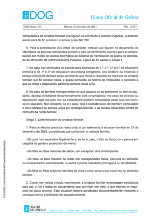DOG Núm. 104                         Martes, 31 de maio de 2011                                 Páx. 12401


                                                computables da unidade familiar que figuren na solicitude e obteñan ingresos, e deberán
                                                asinar para tal fin o anexo I e indicar o seu NIF/NIE.

                                                   6. Para a acreditación dos datos de carácter persoal que figuren no documento de
                                                identidade as persoas solicitantes prestan o seu consentimento expreso para a compro-
                                                bación por medio de acceso telemático ao Sistema de Verificación de Datos de Identida-
                                                de do Ministerio de Administracións Públicas, e para tal fin asinan o anexo I.

                                                   7. No caso das solicitudes de axudas para alumnado de 1.º, 2.º, 5.º e 6.º de educación
                                                primaria e de 1º e 3º de educación secundaria obrigatoria, coa sinatura da instancia a
                                                persoa solicitante declara baixo xuramento que reúne o requisito de ingresos da unidade
                                                familiar que fai constar nesta, e queda sometido ao réxime de infraccións e sancións a
                                                que se refire a disposición adicional terceira desta orde.

                                                   8. No caso de familias monoparentais en que conviva un só proxenitor ou titor co cau-
                                                sante, deberá acreditarse documentalmente esta circunstancia. No caso de divorcio ou
                                                separación legal dos pais, non se considerará membro computable aquel que non convi-
                                                va co causante. Non obstante, se é o caso, terá a consideración de membro computable
                                                o novo cónxuxe ou persoa unida por análoga relación, e as rendas incluiranse dentro do
                                                cómputo da renda familiar.

                                                  Artigo 7. Determinación da unidade familiar.

                                                  1. Para os efectos previstos nesta orde, e con referencia á situación familiar en 31 de
                                                decembro de 2009, considérase que conforman a unidade familiar:

                                                   –Os pais non separados legalmente e, se for o caso, o titor ou titora, ou a persoa en-
CVE-DOG: d12010b5-86a8-4972-aae9-5d83d6ee3094




                                                cargada da garda e protección do menor.

                                                  –Os fillos ou fillas menores de idade, con excepción dos emancipados.

                                                   –Os fillos ou fillas maiores de idade con discapacidade física, psíquica ou sensorial
                                                ou incapacitados xudicialmente, suxeitos á patria potestade prorrogada ou rehabilitada.

                                                   –Os fillos ou fillas solteiros menores de vinte e cinco anos e que convivan no domicilio
                                                familiar.

                                                   2. Cando non exista vínculo matrimonial, a unidade familiar entenderase constituída
                                                polo pai, a nai e todos os descendente que convivan con eles, e que reúnan os requi-
                                                sitos do punto anterior. Esta situación deberá acreditarse documentalmente mediante o
                                                correspondente xustificante de empadroamento.




                                                                     ISSN1130-9229     Depósito legal C.494-1998   http://www.xunta.es/diario-oficial-galicia
 