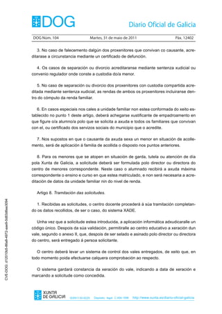 DOG Núm. 104                         Martes, 31 de maio de 2011                                 Páx. 12402


                                                  3. No caso de falecemento dalgún dos proxenitores que convivan co causante, acre-
                                                ditarase a circunstancia mediante un certificado de defunción.

                                                  4. Os casos de separación ou divorcio acreditaranse mediante sentenza xudicial ou
                                                convenio regulador onde conste a custodia do/a menor.

                                                  5. No caso de separación ou divorcio dos proxenitores con custodia compartida acre-
                                                ditada mediante sentenza xudicial, as rendas de ambos os proxenitores incluiranse den-
                                                tro do cómputo da renda familiar.

                                                  6. En casos especiais nos cales a unidade familiar non estea conformada do xeito es-
                                                tablecido no punto 1 deste artigo, deberá achegarse xustificante de empadroamento en
                                                que figure o/a alumno/a polo que se solicita a axuda e todos os familiares que convivan
                                                con el, ou certificado dos servizos sociais do municipio que o acredite.

                                                  7. Nos supostos en que o causante da axuda sexa un menor en situación de acolle-
                                                mento, será de aplicación á familia de acollida o disposto nos puntos anteriores.

                                                  8. Para os menores que se atopen en situación de garda, tutela ou atención de día
                                                pola Xunta de Galicia, a solicitude deberá ser formulada polo director ou directora do
                                                centro de menores correspondente. Neste caso o alumnado recibirá a axuda máxima
                                                correspondente o ensino e curso en que estea matriculado, e non será necesaria a acre-
                                                ditación de datos da unidade familiar nin do nivel de renda.

                                                  Artigo 8. Tramitación das solicitudes.
CVE-DOG: d12010b5-86a8-4972-aae9-5d83d6ee3094




                                                  1. Recibidas as solicitudes, o centro docente procederá á súa tramitación completan-
                                                do os datos recollidos, de ser o caso, do sistema XADE.

                                                  Unha vez que a solicitude estea introducida, a aplicación informática adxudicaralle un
                                                código único. Despois da súa validación, permitiralle ao centro educativo a xeración dun
                                                vale, segundo o anexo II, que, despois de ser selado e asinado polo director ou directora
                                                do centro, será entregado á persoa solicitante.

                                                  O centro deberá levar un sistema de control dos vales entregados, de xeito que, en
                                                todo momento poida efectuarse calquera comprobación ao respecto.

                                                  O sistema gardará constancia da xeración do vale, indicando a data de xeración e
                                                marcando a solicitude como concedida.




                                                                     ISSN1130-9229     Depósito legal C.494-1998   http://www.xunta.es/diario-oficial-galicia
 