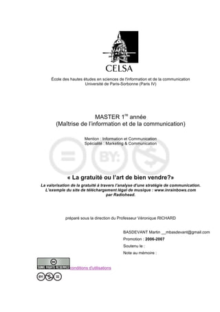 École des hautes études en sciences de l'information et de la communication
                       Université de Paris-Sorbonne (Paris IV)




                         MASTER 1re année
        (Maîtrise de l’information et de la communication)

                       Mention : Information et Communication
                       Spécialité : Marketing & Communication




             « La gratuité ou l’art de bien vendre?»
La valorisation de la gratuité à travers l’analyse d’une stratégie de communication.
  L’exemple du site de téléchargement légal de musique : www.inrainbows.com
                                    par Radiohead.




             préparé sous la direction du Professeur Véronique RICHARD


                                           BASDEVANT Martin __mbasdevant@gmail.com
                                           Promotion : 2006-2007
                                           Soutenu le :
                                           Note au mémoire :


               conditions d'utilisations
 