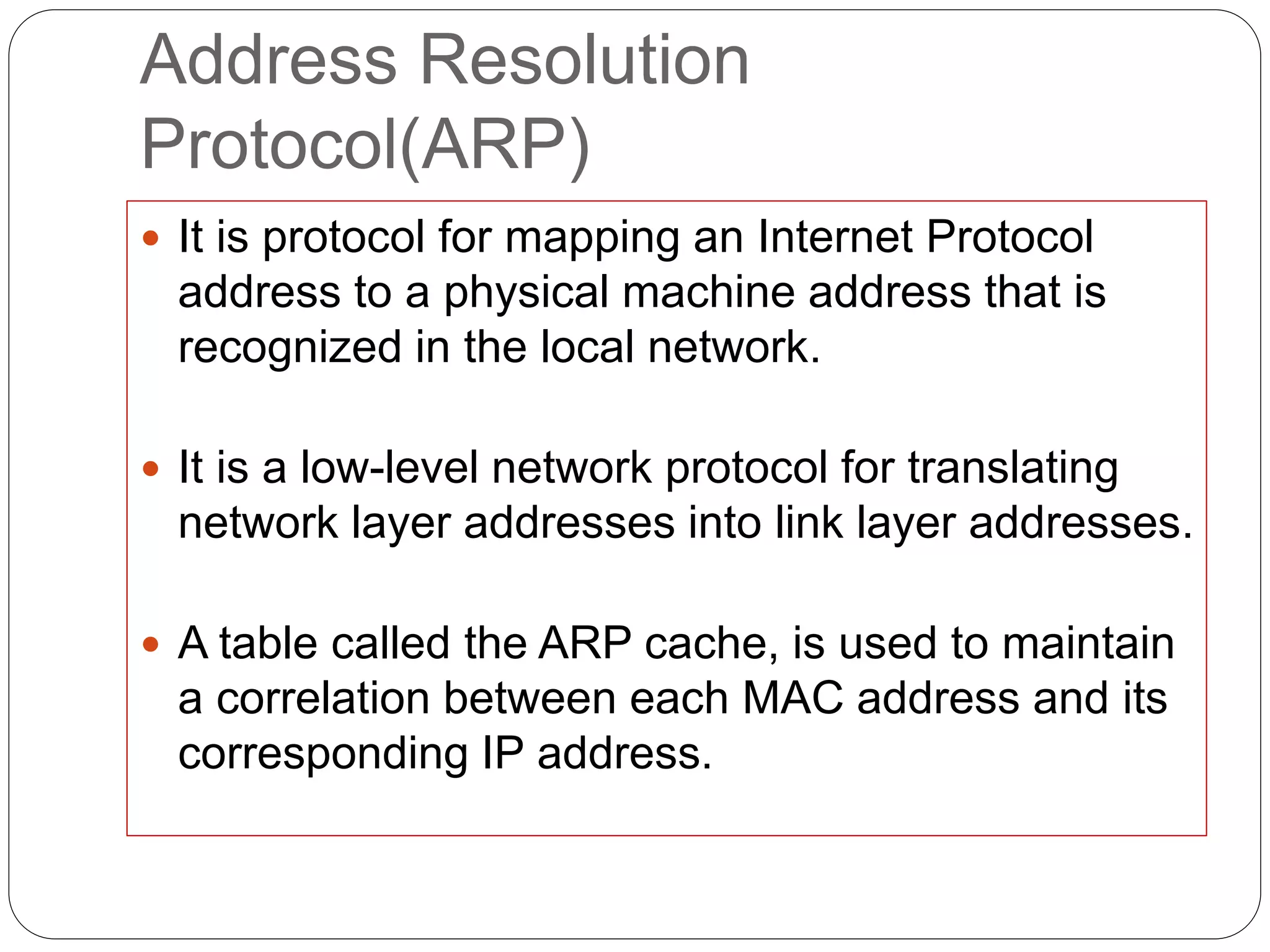 Address Resolution
Protocol(ARP)
 It is protocol for mapping an Internet Protocol
address to a physical machine address that is
recognized in the local network.
 It is a low-level network protocol for translating
network layer addresses into link layer addresses.
 A table called the ARP cache, is used to maintain
a correlation between each MAC address and its
corresponding IP address.
 