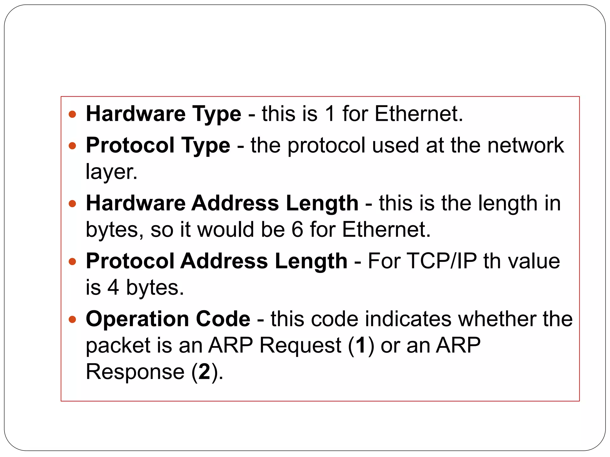  Hardware Type - this is 1 for Ethernet.
 Protocol Type - the protocol used at the network
layer.
 Hardware Address Length - this is the length in
bytes, so it would be 6 for Ethernet.
 Protocol Address Length - For TCP/IP th value
is 4 bytes.
 Operation Code - this code indicates whether the
packet is an ARP Request (1) or an ARP
Response (2).
 