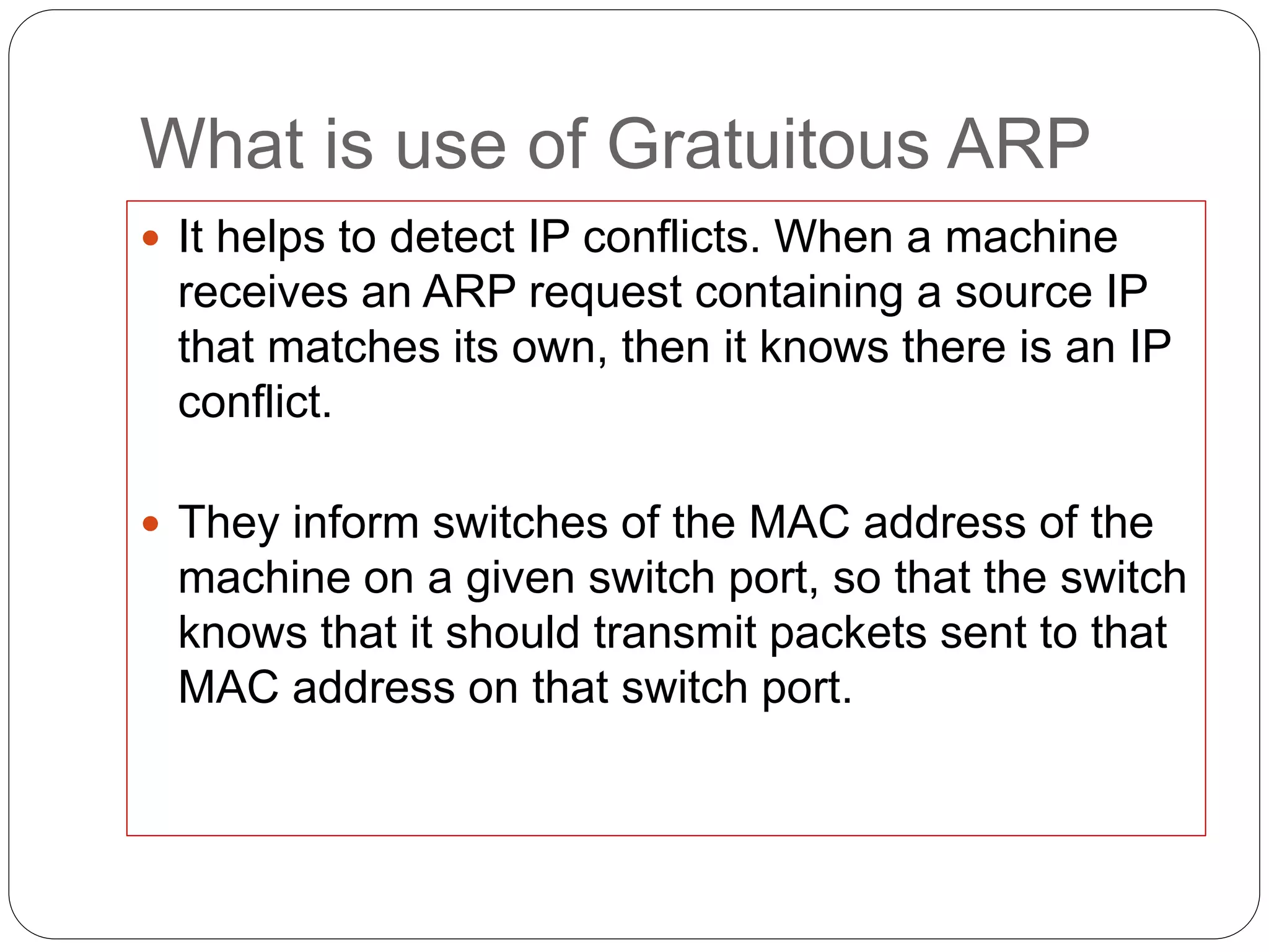 What is use of Gratuitous ARP
 It helps to detect IP conflicts. When a machine
receives an ARP request containing a source IP
that matches its own, then it knows there is an IP
conflict.
 They inform switches of the MAC address of the
machine on a given switch port, so that the switch
knows that it should transmit packets sent to that
MAC address on that switch port.
 