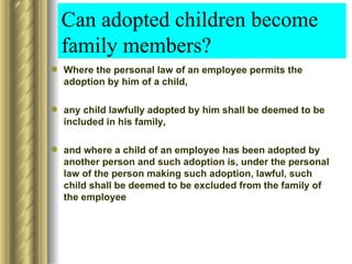 Can adopted children become
  family members?
 Where the personal law of an employee permits the
  adoption by him of a child,

 any child lawfully adopted by him shall be deemed to be
  included in his family,

 and where a child of an employee has been adopted by
  another person and such adoption is, under the personal
  law of the person making such adoption, lawful, such
  child shall be deemed to be excluded from the family of
  the employee
 