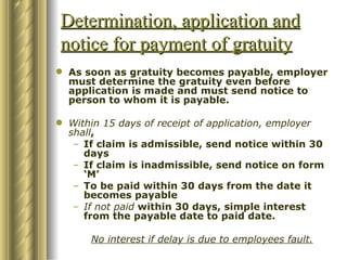 Determination, application and
notice for payment of gratuity
 As soon as gratuity becomes payable, employer
  must determine the gratuity even before
  application is made and must send notice to
  person to whom it is payable.

 Within 15 days of receipt of application, employer
  shall,
   – If claim is admissible, send notice within 30
     days
   – If claim is inadmissible, send notice on form
     ‘M’
   – To be paid within 30 days from the date it
     becomes payable
   – If not paid within 30 days, simple interest
     from the payable date to paid date.

      No interest if delay is due to employees fault.
 