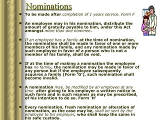 Nominations
 To be made after completion of 1 years service. Form F

 An employee may in his nomination, distribute the
  amount of gratuity payable to him, under this Act
  amongst more than one nominee.

 If an employee has a family at the time of nomination,
  the nomination shall be made in favor of one or more
  members of his family, and any nomination made by
  such employee in favor of a person who is not a
  member of his family, shall be void.

 If at the time of making a nomination the employee
  has no family, the nomination may be made in favor of
  any person but if the employee subsequently
  acquires a family (Form ‘G’), such nomination shall
  become invalid.

 A nomination may, be modified by an employee at any
  time, after giving to his employer a written notice in
  such form and in such manner as may be prescribed,
  of his intention to do so. Form ‘H’

 Every nomination, fresh nomination or alteration of
  nomination, as the case may be, shall be sent by the
  employee to his employer, who shall keep the same in
  his safe custody.
 