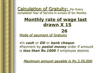Calculation of Gratuity:  For Every completed Year of Service in excess of Six Months Monthly rate of wage last drawn X 15 26 Mode of payment of Gratuity In  cash  or  DD  or  bank cheque Payment by  postal money  order if amount is  less than Rs.1000  if employee desires Maximum amount payable is Rs.3,50,000 