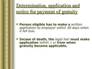 Determination, application and notice for payment of gratuity Person eligible has to make a  written application to employer within 30 days when it fell due . Incase of death, the  legal heir  must make application  within 1 yr  from when gratuity became applicable. 