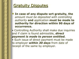 Gratuity Disputes In case of any dispute wrt gratuity, the  amount must be deposited with controlling authority  and  application  must be made to authority for direction within 90 days of occurrence. Controlling Authority shall make due inquiries and if claim is found admissible,  direct payment is made to person entitled. Such issue of direct payment must be made to employer  within 30 days  from date of receipt of the same by employer. 