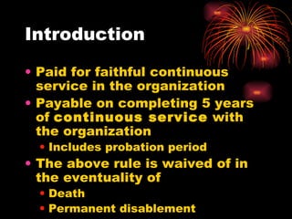 Introduction Paid for faithful continuous service in the organization Payable on completing 5 years of  continuous service  with the organization Includes probation period The above rule is waived of in the eventuality of  Death Permanent disablement 