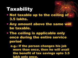 Taxability  Not taxable up to the ceiling of 3.5 lakhs. Any amount above the same will be taxable. The ceiling is applicable only once during the entire service period e.g.: If the person changes his job more than once, then he will avail the benefit of tax savings upto 3.5 lakh only once. 