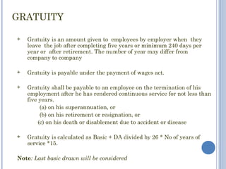 GRATUITY

   Gratuity is an amount given to employees by employer when they
    leave the job after completing five years or minimum 240 days per
    year or after retirement. The number of year may differ from
    company to company

   Gratuity is payable under the payment of wages act.

   Gratuity shall be payable to an employee on the termination of his
    employment after he has rendered continuous service for not less than
    five years.
          (a) on his superannuation, or
          (b) on his retirement or resignation, or
         (c) on his death or disablement due to accident or disease

   Gratuity is calculated as Basic + DA divided by 26 * No of years of
    service *15.

Note: Last basic drawn will be considered
 