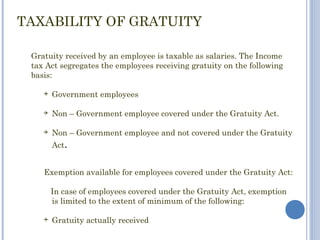 TAXABILITY OF GRATUITY

 Gratuity received by an employee is taxable as salaries. The Income
 tax Act segregates the employees receiving gratuity on the following
 basis:

       Government employees

       Non – Government employee covered under the Gratuity Act.

       Non – Government employee and not covered under the Gratuity
        Act.


    Exemption available for employees covered under the Gratuity Act:

        In case of employees covered under the Gratuity Act, exemption
        is limited to the extent of minimum of the following:

       Gratuity actually received
 