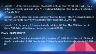  Example 1.1 Mr. Suresh is an employee of Alpha Ltd. getting a salary of ₹ 60,000 which is due on
the last day of month but is paid on the 7th of next month. Salary for which months will be taxable
for A.Y. 2020-21?
 Example 1.2: In the above case, assume that salary becomes due on 1st of next month and is paid on
the 7th of next month. Salary for which months will be taxable for A.Y. 2020-21?
 Example 1.3: In the example 1.1, assume that salary of April, 2020 and May, 2020 in advance in
March, 2020. What will be his gross income for the A.Y. 2020-21?
SALARY IN GRADE SYSTEM
 Example 1.4: Mr. Y joined service on 1.8.2016 in the grade of ₹12000-300-13,800-400-17,800 and
his salary was fixed at ₹ 14,200 from the date of joining. Compute the basic salary for the A.Y. 2020-
21.
 