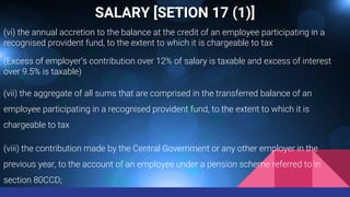 SALARY [SETION 17 (1)]
(vi) the annual accretion to the balance at the credit of an employee participating in a
recognised provident fund, to the extent to which it is chargeable to tax
(Excess of employer’s contribution over 12% of salary is taxable and excess of interest
over 9.5% is taxable)
(vii) the aggregate of all sums that are comprised in the transferred balance of an
employee participating in a recognised provident fund, to the extent to which it is
chargeable to tax
(viii) the contribution made by the Central Government or any other employer in the
previous year, to the account of an employee under a pension scheme referred to in
section 80CCD;
 