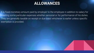ALLOWANCES
It is fixed monetary amount paid by employer to the employee in addition to salary for
meeting some particular expenses whether personal or for performance of his duties.
They are generally taxable on receipt or due basis whichever is earlier unless specific
exemption is provided.
 