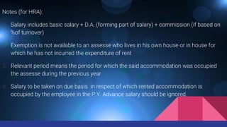 Notes (for HRA):
1. Salary includes basic salary + D.A. (forming part of salary) + commission (if based on
%of turnover)
2. Exemption is not available to an assesse who lives in his own house or in house for
which he has not incurred the expenditure of rent
3. Relevant period means the period for which the said accommodation was occupied
the assesse during the previous year
4. Salary to be taken on due basis in respect of which rented accommodation is
occupied by the employee in the P.Y. Advance salary should be ignored.
 
