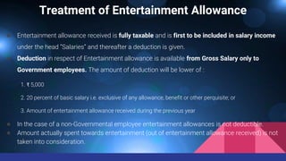 Treatment of Entertainment Allowance
● Entertainment allowance received is fully taxable and is first to be included in salary income
under the head “Salaries” and thereafter a deduction is given.
● Deduction in respect of Entertainment allowance is available from Gross Salary only to
Government employees. The amount of deduction will be lower of :
1. ₹ 5,000
2. 20 percent of basic salary i.e. exclusive of any allowance, benefit or other perquisite; or
3. Amount of entertainment allowance received during the previous year
● In the case of a non-Governmental employee entertainment allowances is not deductible.
● Amount actually spent towards entertainment (out of entertainment allowance received) is not
taken into consideration.
 