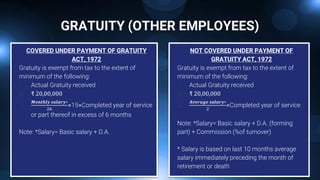 GRATUITY (OTHER EMPLOYEES)
COVERED UNDER PAYMENT OF GRATUITY
ACT, 1972
Gratuity is exempt from tax to the extent of
minimum of the following:
1. Actual Gratuity received
2. ₹ 20,00,000
3.
𝑴𝒐𝒏𝒕𝒉𝒍𝒚 𝒔𝒂𝒍𝒂𝒓𝒚∗
26
×15×Completed year of service
or part thereof in excess of 6 months
Note: *Salary= Basic salary + D.A.
NOT COVERED UNDER PAYMENT OF
GRATUITY ACT, 1972
Gratuity is exempt from tax to the extent of
minimum of the following:
1. Actual Gratuity received
2. ₹ 20,00,000
3.
𝑨𝒗𝒆𝒓𝒂𝒈𝒆 𝒔𝒂𝒍𝒂𝒓𝒚∗
2
×Completed year of service
Note: *Salary= Basic salary + D.A. (forming
part) + Commission (%of turnover)
* Salary is based on last 10 months average
salary immediately preceding the month of
retirement or death
 
