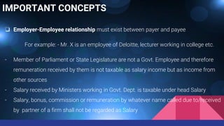 IMPORTANT CONCEPTS
❏ Employer-Employee relationship must exist between payer and payee
For example: - Mr. X is an employee of Deloitte, lecturer working in college etc.
- Member of Parliament or State Legislature are not a Govt. Employee and therefore
remuneration received by them is not taxable as salary income but as income from
other sources
- Salary received by Ministers working in Govt. Dept. is taxable under head Salary
- Salary, bonus, commission or remuneration by whatever name called due to/received
by partner of a firm shall not be regarded as Salary
 