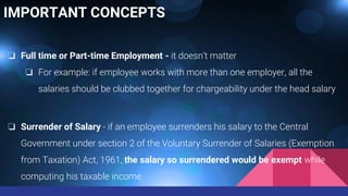 IMPORTANT CONCEPTS
❏ Full time or Part-time Employment - it doesn’t matter
❏ For example: if employee works with more than one employer, all the
salaries should be clubbed together for chargeability under the head salary
❏ Surrender of Salary - if an employee surrenders his salary to the Central
Government under section 2 of the Voluntary Surrender of Salaries (Exemption
from Taxation) Act, 1961, the salary so surrendered would be exempt while
computing his taxable income.
 