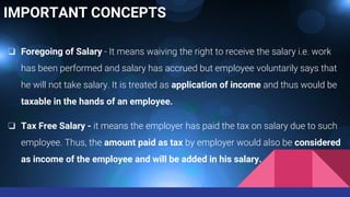 IMPORTANT CONCEPTS
❏ Foregoing of Salary - It means waiving the right to receive the salary i.e. work
has been performed and salary has accrued but employee voluntarily says that
he will not take salary. It is treated as application of income and thus would be
taxable in the hands of an employee.
❏ Tax Free Salary - it means the employer has paid the tax on salary due to such
employee. Thus, the amount paid as tax by employer would also be considered
as income of the employee and will be added in his salary.
 