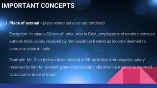 IMPORTANT CONCEPTS
❏ Place of accrual - place where services are rendered
Exception- In case a Citizen of India who is Govt. employee and renders services
outside India, salary received by him would be treated as income deemed to
accrue or arise in India
Example: Mr. Z an Indian citizen posted in UK as Indian Ambassador, salary
received by him for rendering services outside India shall be treated as deemed
to accrue or arise in India
 