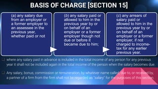 BASIS OF CHARGE [SECTION 15]
 where any salary paid in advance is included in the total income of any person for any previous
year it shall not be included again in the total income of the person when the salary becomes due.
 Any salary, bonus, commission or remuneration, by whatever name called, due to, or received by,
a partner of a firm from the firm shall not be regarded as "salary" for the purposes of this section.
(a) any salary due
from an employer or
a former employer to
an assessee in the
previous year,
whether paid or not
(b) any salary paid or
allowed to him in the
previous year by or
on behalf of an
employer or a former
employer though not
due or before it
became due to him;
(c) any arrears of
salary paid or
allowed to him in the
previous year by or
on behalf of an
employer or a former
employer, if not
charged to income-
tax for any earlier
previous year.
 