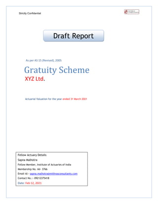 Strictly Confidential
As per AS 15 (Revised), 2005
Gratuity Scheme
XYZ Ltd.
Actuarial Valuation for the year ended 31 March 2021
Draft Report
Fellow Actuary Details
Sapna Malhotra
Fellow Member, Institute of Actuaries of India
Membership No. IAI- 3766
Email id:- sapna.malhotra@mithrasconsultants.com
Contact No.:- 09212375418
Date: Feb 12, 2021
 