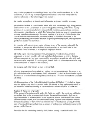may, for the purpose of ascertaining whether any of the provisions of this Act or the
conditions, if any, of any exemption granted thereunder, have been complied with,
exercise all or any of the following powers, namely :

(a) require an employer to furnish such information as he may consider necessary ;

(b) enter and inspect, at all reasonable hours, with such assistants (if any), being persons
in the service of the Government or local or any public authority, as he thinks fit, any
premises of or place in any factory, mine, oilfield, plantation, port, railway company,
shop or other establishment to which this Act applies, for the purpose of examining any
register, record or notice or other document required to be kept or exhibited under this
Act or the rules made thereunder, or otherwise kept or exhibited in relation to the
employment of any person or the payment of gratuity to the employees, and require the
production thereof for inspection ;

(c) examine with respect to any matter relevant to any of the purposes aforesaid, the
employer or any person whom he finds in such premises or place and who, he has
reasonable cause to believe, is an employee employed therein ;

(d) make copies of, or take extracts from, any register, record or notice, or other
document, as he may consider relevant, and where he has reason to believe that any
offence under this Act has been committed by an employer, search and seize with such
assistance as he may think fit, such register, record, notice or other document as he may
consider relevant in respect of that offence ;

(e) exercise such other powers as may be prescribed.

(2) Any person required to produce any register, record, notice or other document or to
give any information by an Inspector under sub-section (1) shall be deemed to be legally
bound to do so within the meaning of Sections 175 and 176 of the Indian Penal Code (45
of 1860).

(3) The provisions of the Code of Criminal Procedure, 1973 (2 of 1974) shall so far as
may be, apply to any search or seizure under this section as they apply to any search or
seizure made under the authority of a warrant issued under Section 94 of that Code.

Section 8: Recovery of gratuity
If the amount of gratuity payable under this Act is not paid by the employer, within the
prescribed time, to the person entitled thereto, the controlling authority shall, on an
application made to it in this behalf by the aggrieved person, issue a certificate for that
amount to the Collector, who shall recover the same, together with compound interest
thereon at such rate as the Central Government may, by notification, specify, from the
date of expiry of the prescribed time, as arrears of land revenue and pay the same to the
person entitled thereto:

Provided that the controlling authority shall, before issuing a certificate under this
 