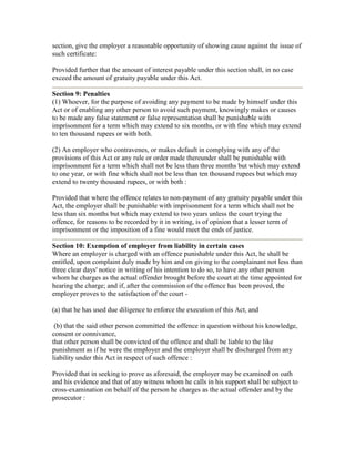 section, give the employer a reasonable opportunity of showing cause against the issue of
such certificate:

Provided further that the amount of interest payable under this section shall, in no case
exceed the amount of gratuity payable under this Act.

Section 9: Penalties
(1) Whoever, for the purpose of avoiding any payment to be made by himself under this
Act or of enabling any other person to avoid such payment, knowingly makes or causes
to be made any false statement or false representation shall be punishable with
imprisonment for a term which may extend to six months, or with fine which may extend
to ten thousand rupees or with both.

(2) An employer who contravenes, or makes default in complying with any of the
provisions of this Act or any rule or order made thereunder shall be punishable with
imprisonment for a term which shall not be less than three months but which may extend
to one year, or with fine which shall not be less than ten thousand rupees but which may
extend to twenty thousand rupees, or with both :

Provided that where the offence relates to non-payment of any gratuity payable under this
Act, the employer shall be punishable with imprisonment for a term which shall not be
less than six months but which may extend to two years unless the court trying the
offence, for reasons to be recorded by it in writing, is of opinion that a lesser term of
imprisonment or the imposition of a fine would meet the ends of justice.

Section 10: Exemption of employer from liability in certain cases
Where an employer is charged with an offence punishable under this Act, he shall be
entitled, upon complaint duly made by him and on giving to the complainant not less than
three clear days' notice in writing of his intention to do so, to have any other person
whom he charges as the actual offender brought before the court at the time appointed for
hearing the charge; and if, after the commission of the offence has been proved, the
employer proves to the satisfaction of the court -

(a) that he has used due diligence to enforce the execution of this Act, and

 (b) that the said other person committed the offence in question without his knowledge,
consent or connivance,
that other person shall be convicted of the offence and shall be liable to the like
punishment as if he were the employer and the employer shall be discharged from any
liability under this Act in respect of such offence :

Provided that in seeking to prove as aforesaid, the employer may be examined on oath
and his evidence and that of any witness whom he calls in his support shall be subject to
cross-examination on behalf of the person he charges as the actual offender and by the
prosecutor :
 