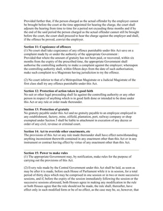 Provided further that, if the person charged as the actual offender by the employer cannot
be brought before the court at the time appointed for hearing the charge, the court shall
adjourn the hearing from time to time for a period not exceeding three months and if by
the end of the said period the person charged as the actual offender cannot still be brought
before the court, the court shall proceed to hear the charge against the employer and shall,
if the offence be proved, convict the employer.

Section 11: Cognizance of offences
(1) No court shall take cognizance of any offence punishable under this Act save on a
complaint made by or under the authority of the appropriate Government :
Provided that where the amount of gratuity has not been paid, or recovered, within six
months from the expiry of the prescribed time, the appropriate Government shall
authorise the controlling authority to make a complaint against the employer; whereupon
the controlling authority shall, within fifteen days from the date of such authorisation,
make such complaint to a Magistrate having jurisdiction to try the offence.

(2) No court inferior to that of a Metropolitan Magistrate or a Judicial Magistrate of the
first class shall try any offence punishable under this Act.

Section 12: Protection of action taken in good faith
No suit or other legal proceeding shall lie against the controlling authority or any other
person in respect of anything which is in good faith done or intended to be done under
this Act or any rule or order made thereunder.

Section 13: Protection of gratuity
No gratuity payable under this Act and no gratuity payable to an employee employed in
any establishment, factory, mine, oilfield, plantation, port, railway company or shop
exempted under Section 5 shall be liable to attachment in execution of any decree or
order of any civil, revenue or criminal court.

Section 14: Act to override other enactments, etc
The provisions of this Act or any rule made thereunder shall have effect notwithstanding
anything inconsistent therewith contained in any enactment other than this Act or in any
instrument or contract having effect by virtue of any enactment other than this Act.


Section 15: Power to make rules
(1) The appropriate Government may, by notification, make rules for the purpose of
carrying out the provisions of this Act.

(2) Every rule made by the Central Government under this Act shall be laid, as soon as
may be after it is made, before each House of Parliament while it is in session, for a total
period of thirty days which may be comprised in one session or in two or more successive
sessions, and if, before the expiry of the session immediately following the session or the
successive sessions aforesaid, both Houses agree in making any modification in the rule
or both Houses agree that the rule should not be made, the rule shall, thereafter, have
effect only in such modified form or be of no effect, as the case may be, so, however, that
 