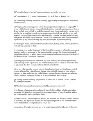 (b) "completed year of service" means continuous service for one year;

(c) "continuous service" means continuous service as defined in Section 2-A;

(d) "controlling authority" means an authority appointed by the appropriate Government
under Section 3;

(e) "employee" means any person (other than an apprentice) employed on wages, [* * *]
in any establishment, factory, mine, oilfield, plantation, port, railway company or shop, to
do any skilled, semi-skilled, or unskilled, manual, supervisory, technical or clerical work,
whether the terms of such employment are express or implied, and whether or not such
person is employed in a managerial or administrative capacity, but does not include any
such person who holds a post under the Central Government or a State Government and
is governed by any other Act or by any rules providing for payment of gratuity.

(f) "employer" means, in relation to any establishment, factory, mine, oilfield, plantation,
port, railway company or shop-

(i) belonging to, or under the control of the Central Government or a State Government, a
person or authority appointed by the appropriate Government for the supervision and
control of employees, or where no person or authority has been so appointed, the head of
the Ministry or the Department concerned,

(ii) belonging to, or under the control of, any local authority, the person appointed by
such authority for the supervision and control of employees or where no person has been
so appointed, the chief executive officer of the local authority,

(iii) in any other case, the person, who, or the authority which, has the ultimate control
over the affairs of the establishment, factory, mine, oilfield, plantation, port, railway
company or shop, and where the said affairs are entrusted to any other person, whether
called a manager, managing director or by any other name, such person ;

(g) "factory" has the meaning assigned to it in clause (m) of Section 2 of the Factories
Act, 1948 (63 of 1948) ;

(h) "family", in relation to an employee, shall be deemed to consist of-

(i) in the case of a male employee, himself, his wife, his children, whether married or
unmarried, his dependent parents and the dependent parents of his wife and the widow
and children of his predeceased son, if any,

(ii) in the case of a female employee, herself, her husband, her children, whether married
or unmarried, her dependent parents and the dependent parents of her husband and the
widow and children of her predeceased son, if any :

Explanation.- Where the personal law of an employee permits the adoption by him of a
 