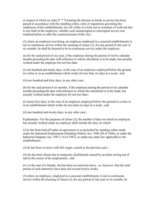 in respect of which an order [* * *] treating the absence as break in service has been
passed in accordance with the standing orders, rules or regulations governing the
employees of the establishment), lay-off, strike or a lock-out or cessation of work not due
to any fault of the employee, whether such uninterrupted or interrupted service was
rendered before or after the commencement of this Act ;

(2) where an employee (not being, an employee employed in a seasonal establishment) is
not in continuous service within the meaning of clause (1), for any period of one year or
six months, he shall be deemed to be in continuous service under the employer-

(a) for the said period of one year, if the employee during the period of twelve calendar
months preceding the date with reference to which calculation is to be made, has actually
worked under the employer for not less than-

(i) one hundred and ninety days, in the case of an employee employed below the ground
in a mine or in an establishment which works for less than six days in a week ; and

(ii) two hundred and forty days, in any other case ;

(b) for the said period of six months, if the employee during the period of six calendar
months preceding the date with reference to which the calculation is to be made, has
actually worked under the employer for not less than -

(i) ninety-five days, in the case of an employee employed below the ground in a mine or
in an establishment which works for less than six days in a week ; and

(ii) one hundred and twenty days, in any other case ;

Explanation.- For the purposes of clause (2), the number of days on which an employee
has actually worked under an employer shall include the days on which-

(i) he has been laid-off under an agreement or as permitted by standing orders made
under the Industrial Employment (Standing Orders) Act, 1946 (20 of 1946), or under the
Industrial Disputes Act, 1947 ( 14 of 1947), or under any other law applicable to the
establishment ;

(ii) he has been on leave with full wages, earned in the previous year ;

(iii) he has been absent due to temporary disablement caused by accident arising out of
and in the course of his employment ; and

(iv) in the case of a female, she has been on maternity leave ; so, however, that the total
period of such maternity leave does not exceed twelve weeks.

(3) where an employee, employed in a seasonal establishment, is not in continuous
service within the meaning of clause (1), for any period of one year or six months, he
 