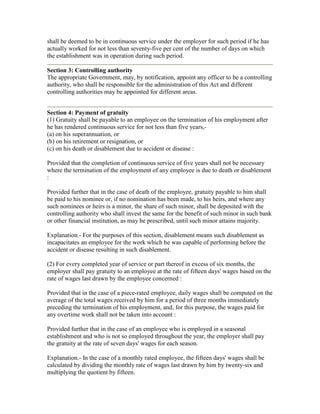 shall be deemed to be in continuous service under the employer for such period if he has
actually worked for not less than seventy-five per cent of the number of days on which
the establishment was in operation during such period.

Section 3: Controlling authority
The appropriate Government, may, by notification, appoint any officer to be a controlling
authority, who shall be responsible for the administration of this Act and different
controlling authorities may be appointed for different areas.


Section 4: Payment of gratuity
(1) Gratuity shall be payable to an employee on the termination of his employment after
he has rendered continuous service for not less than five years,-
(a) on his superannuation, or
(b) on his retirement or resignation, or
(c) on his death or disablement due to accident or disease :

Provided that the completion of continuous service of five years shall not be necessary
where the termination of the employment of any employee is due to death or disablement
:

Provided further that in the case of death of the employee, gratuity payable to him shall
be paid to his nominee or, if no nomination has been made, to his heirs, and where any
such nominees or heirs is a minor, the share of such minor, shall be deposited with the
controlling authority who shall invest the same for the benefit of such minor in such bank
or other financial institution, as may be prescribed, until such minor attains majority.

Explanation.- For the purposes of this section, disablement means such disablement as
incapacitates an employee for the work which he was capable of performing before the
accident or disease resulting in such disablement.

(2) For every completed year of service or part thereof in excess of six months, the
employer shall pay gratuity to an employee at the rate of fifteen days' wages based on the
rate of wages last drawn by the employee concerned :

Provided that in the case of a piece-rated employee, daily wages shall be computed on the
average of the total wages received by him for a period of three months immediately
preceding the termination of his employment, and, for this purpose, the wages paid for
any overtime work shall not be taken into account :

Provided further that in the case of an employee who is employed in a seasonal
establishment and who is not so employed throughout the year, the employer shall pay
the gratuity at the rate of seven days' wages for each season.

Explanation.- In the case of a monthly rated employee, the fifteen days' wages shall be
calculated by dividing the monthly rate of wages last drawn by him by twenty-six and
multiplying the quotient by fifteen.
 