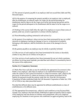 (3) The amount of gratuity payable to an employee shall not exceed three lakhs and fifty
thousand rupees.

(4) For the purpose of computing the gratuity payable to an employee who is employed,
after his disablement, on reduced wages, his wages for the period preceding his
disablement shall be taken to be the wages received by him during that period, and his
wages for the period subsequent to his disablement shall be taken to be the wages as so
reduced.

(5) Nothing in this section shall affect the right of an employee to receive better terms of
gratuity under any award or agreement or contract with the employer.

(6) Notwithstanding anything contained in sub-section (1),-

(a) the gratuity of an employee, whose services have been terminated for any act, wilful
omission or negligence causing any damage or loss to, or destruction of, property
belonging to the employer, shall be forfeited to the extent of the damage or loss so
caused;

(b) the gratuity payable to an employee may be wholly or partially forfeited-

(i) if the services of such employee have been terminated for his riotous or disorderly
conduct or any other act of violence on his part, or

(ii) if the services of such employee have been terminated for any act which constitutes
an offence involving moral turpitude, provided that such offence is committed by him in
the course of his employment.

Section 4-A: Compulsory Insurance

(1) With effect from such date as may be notified by the appropriate Government in this
behalf, every employer, other than an employer or an establishment belonging to, or
under the control of, the Central Government or a State Government, shall, subject to the
provisions of sub-section (2), obtain an insurance in the manner prescribed, for his
liability for payment towards the gratuity under this Act, from the Life Insurance
Corporation of India established under the Life Insurance Corporation of India Act, 1956
(31 of 1956) or any other prescribed insurer :

Provided that different dates may be appointed for different establishments or class of
establishments or for different areas.

(2) The appropriate Government may, subject to such conditions as may be prescribed,
exempt every employer who had already established an approved gratuity fund in respect
of his employees and who desires to continue such arrangement, and every employer
employing five hundred or more persons who establishes an approved gratuity fund in the
 