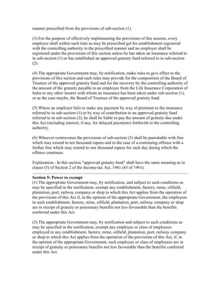 manner prescribed from the provisions of sub-section (1).

(3) For the purpose of effectively implementing the provisions of this session, every
employer shall within such time as may be prescribed get his establishment registered
with the controlling authority in the prescribed manner and no employer shall be
registered under the provisions of this section unless he has taken an insurance referred to
in sub-section (1) or has established an approved gratuity fund referred to in sub-section
(2).

(4) The appropriate Government may, by notification, make rules to give effect to the
provisions of this section and such rules may provide for the composition of the Board of
Trustees of the approved gratuity fund and for the recovery by the controlling authority of
the amount of the gratuity payable to an employee from the Life Insurance Corporation of
India or any other insurer with whom an insurance has been taken under sub-section (1),
or as the case maybe, the Board of Trustees of the approved gratuity fund.

(5) Where an employer fails to make any payment by way of premium to the insurance
referred to in sub-section (1) or by way of contribution to an approved gratuity fund
referred to in sub-section (2), he shall be liable to pay the amount of gratuity due under
this Act (including interest, if any, for delayed payments) forthwith to the controlling
authority.

(6) Whoever contravenes the provisions of sub-section (5) shall be punishable with fine
which may extend to ten thousand rupees and in the case of a continuing offence with a
further fine which may extend to one thousand rupees for each day during which the
offence continues.

Explanation.- In this section "approved gratuity fund" shall have the same meaning as in
clause (5) of Section 2 of the Income-tax Act, 1961 (43 of 1961).

Section 5: Power to exempt
(1) The appropriate Government may, by notification, and subject to such conditions as
may be specified in the notification, exempt any establishment, factory, mine, oilfield,
plantation, port, railway company or shop to which this Act applies from the operation of
the provisions of this Act if, in the opinion of the appropriate Government, the employees
in such establishment, factory, mine, oilfield, plantation, port, railway company or shop
are in receipt of gratuity or pensionary benefits not less favourable than the benefits
conferred under this Act.

(2) The appropriate Government may, by notification and subject to such conditions as
may be specified in the notification, exempt any employee or class of employees
employed in any establishment, factory, mine, oilfield, plantation, port, railway company
or shop to which this Act applies from the operation of the provisions of this Act, if, in
the opinion of the appropriate Government, such employee or class of employees are in
receipt of gratuity or pensionary benefits not less favourable than the benefits conferred
under this Act.
 