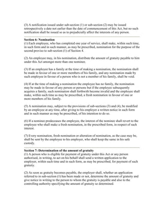 (3) A notification issued under sub-section (1) or sub-section (2) may be issued
retrospectively a date not earlier than the date of commencement of this Act, but no such
notification shall be issued so as to prejudicially affect the interests of any person.

Section 6: Nomination
(1) Each employee, who has completed one year of service, shall make, within such time,
in such form and in such manner, as may be prescribed, nomination for the purpose of the
second proviso to sub-section (1) of Section 4.

(2) An employee may, in his nomination, distribute the amount of gratuity payable to him
under this Act amongst more than one nominee.

(3) If an employee has a family at the time of making a nomination, the nomination shall
be made in favour of one or more members of his family, and any nomination made by
such employee in favour of a person who is not a member of his family, shall be void.

(4) If at the time of making a nomination the employee has no family, the nomination
may be made in favour of any person or persons but if the employee subsequently
acquires a family, such nomination shall forthwith become invalid and the employee shall
make, within such time as may be prescribed, a fresh nomination in favour of one or
more members of his family.

(5) A nomination may, subject to the provisions of sub-sections (3) and (4), be modified
by an employee at any time, after giving to his employer a written notice in such form
and in such manner as may be prescribed, of his intention to do so.

(6) If a nominee predeceases the employee, the interest of the nominee shall revert to the
employee who shall make a fresh nomination, in the prescribed form, in respect of such
interest.

(7) Every nomination, fresh nomination or alteration of nomination, as the case may be,
shall be sent by the employee to his employer, who shall keep the same in his safe
custody.

Section 7: Determination of the amount of gratuity
(1) A person who is eligible for payment of gratuity under this Act or any person
authorised, in writing, to act on his behalf shall send a written application to the
employer, within such time and in such form, as may be prescribed, for payment of such
gratuity.

(2) As soon as gratuity becomes payable, the employer shall, whether an application
referred to in sub-section (1) has been made or not, determine the amount of gratuity and
give notice in writing to the person to whom the gratuity is payable and also to the
controlling authority specifying the amount of gratuity so determined.
 