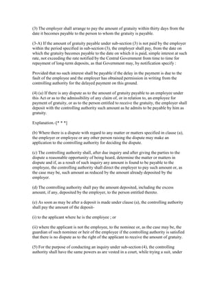 (3) The employer shall arrange to pay the amount of gratuity within thirty days from the
date it becomes payable to the person to whom the gratuity is payable.

(3-A) If the amount of gratuity payable under sub-section (3) is not paid by the employer
within the period specified in sub-section (3), the employer shall pay, from the date on
which the gratuity becomes payable to the date on which it is paid, simple interest at such
rate, not exceeding the rate notified by the Central Government from time to time for
repayment of long-term deposits, as that Government may, by notification specify :

Provided that no such interest shall be payable if the delay in the payment is due to the
fault of the employee and the employer has obtained permission in writing from the
controlling authority for the delayed payment on this ground.

(4) (a) If there is any dispute as to the amount of gratuity payable to an employee under
this Act or as to the admissibility of any claim of, or in relation to, an employee for
payment of gratuity, or as to the person entitled to receive the gratuity, the employer shall
deposit with the controlling authority such amount as he admits to be payable by him as
gratuity.

Explanation.-[* * *]

(b) Where there is a dispute with regard to any matter or matters specified in clause (a),
the employer or employee or any other person raising the dispute may make an
application to the controlling authority for deciding the dispute.

(c) The controlling authority shall, after due inquiry and after giving the parties to the
dispute a reasonable opportunity of being heard, determine the matter or matters in
dispute and if, as a result of such inquiry any amount is found to be payable to the
employee, the controlling authority shall direct the employer to pay such amount or, as
the case may be, such amount as reduced by the amount already deposited by the
employer.

(d) The controlling authority shall pay the amount deposited, including the excess
amount, if any, deposited by the employer, to the person entitled thereto.

(e) As soon as may be after a deposit is made under clause (a), the controlling authority
shall pay the amount of the deposit-

(i) to the applicant where he is the employee ; or

(ii) where the applicant is not the employee, to the nominee or, as the case may be, the
guardian of such nominee or heir of the employee if the controlling authority is satisfied
that there is no dispute as to the right of the applicant to receive the amount of gratuity.

(5) For the purpose of conducting an inquiry under sub-section (4), the controlling
authority shall have the same powers as are vested in a court, while trying a suit, under
 