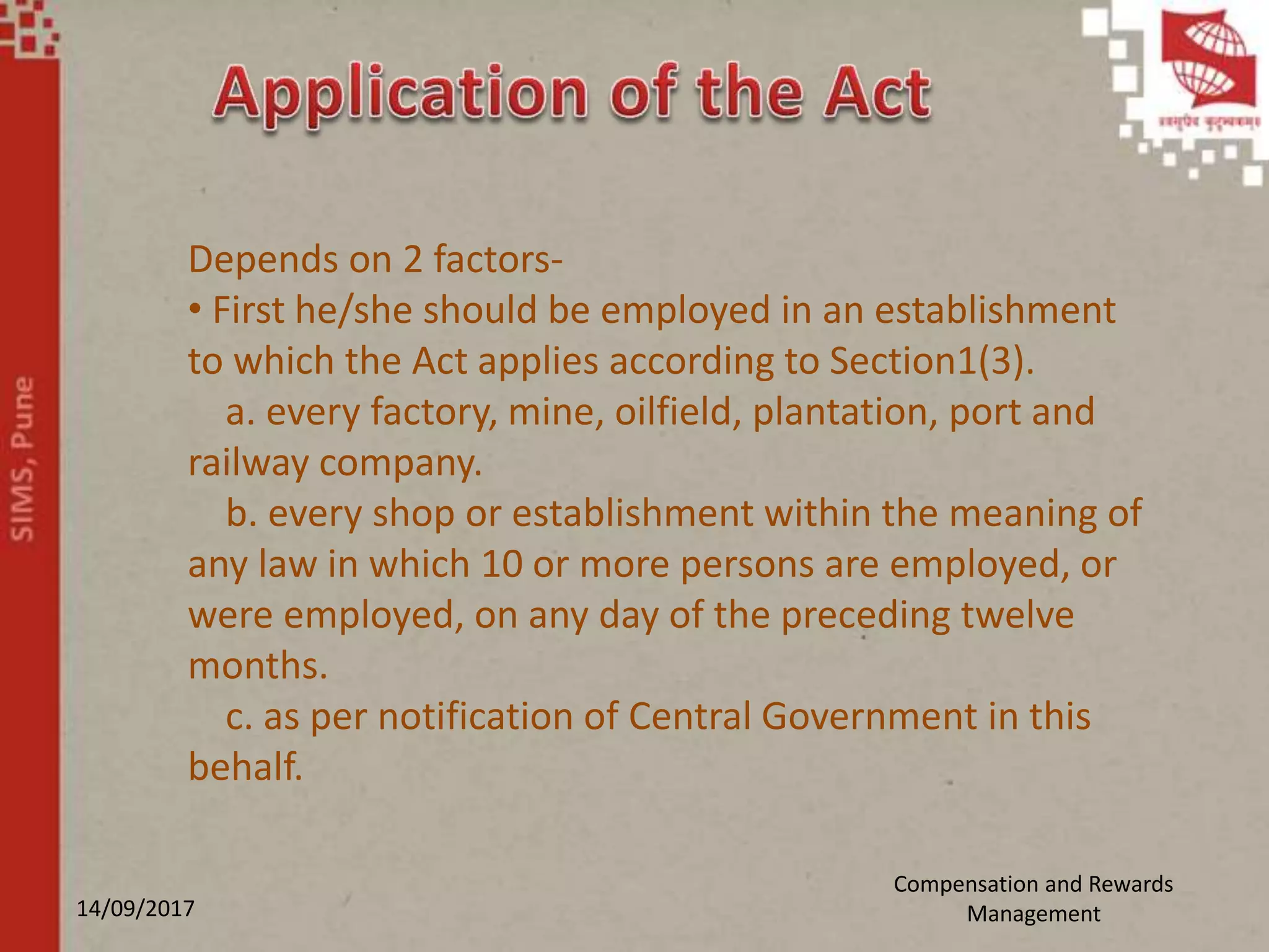 14/09/2017
Compensation and Rewards
Management
Depends on 2 factors-
• First he/she should be employed in an establishment
to which the Act applies according to Section1(3).
a. every factory, mine, oilfield, plantation, port and
railway company.
b. every shop or establishment within the meaning of
any law in which 10 or more persons are employed, or
were employed, on any day of the preceding twelve
months.
c. as per notification of Central Government in this
behalf.
 