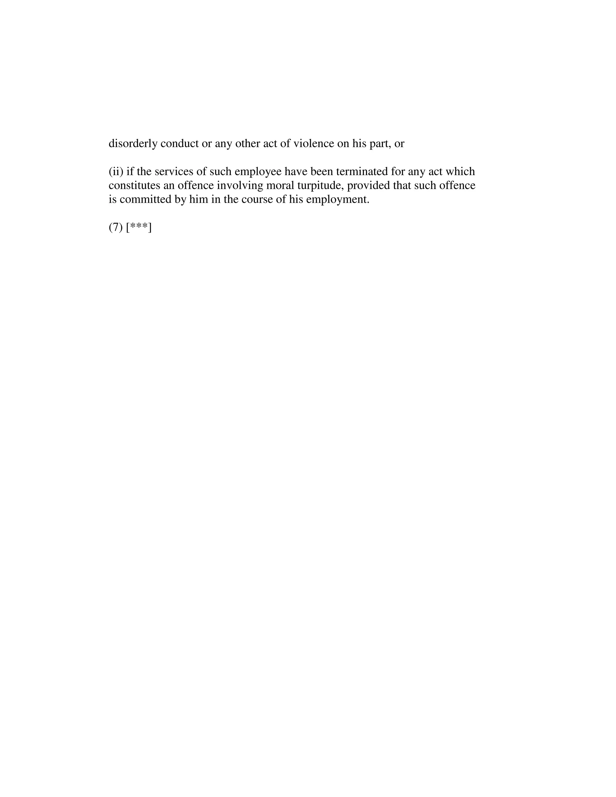 disorderly conduct or any other act of violence on his part, or
(ii) if the services of such employee have been terminated for any act which
constitutes an offence involving moral turpitude, provided that such offence
is committed by him in the course of his employment.
(7) [***]
 