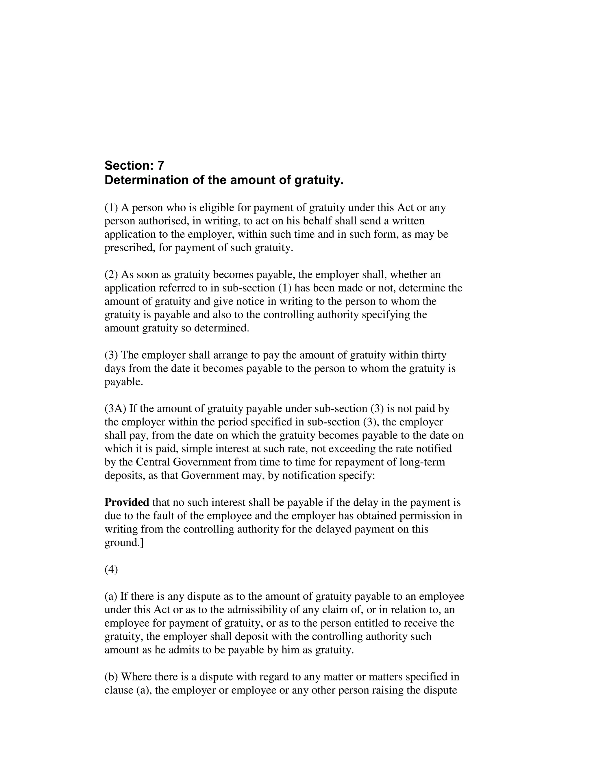 Section: 7
Determination of the amount of gratuity.
(1) A person who is eligible for payment of gratuity under this Act or any
person authorised, in writing, to act on his behalf shall send a written
application to the employer, within such time and in such form, as may be
prescribed, for payment of such gratuity.
(2) As soon as gratuity becomes payable, the employer shall, whether an
application referred to in sub-section (1) has been made or not, determine the
amount of gratuity and give notice in writing to the person to whom the
gratuity is payable and also to the controlling authority specifying the
amount gratuity so determined.
(3) The employer shall arrange to pay the amount of gratuity within thirty
days from the date it becomes payable to the person to whom the gratuity is
payable.
(3A) If the amount of gratuity payable under sub-section (3) is not paid by
the employer within the period specified in sub-section (3), the employer
shall pay, from the date on which the gratuity becomes payable to the date on
which it is paid, simple interest at such rate, not exceeding the rate notified
by the Central Government from time to time for repayment of long-term
deposits, as that Government may, by notification specify:
Provided that no such interest shall be payable if the delay in the payment is
due to the fault of the employee and the employer has obtained permission in
writing from the controlling authority for the delayed payment on this
ground.]
(4)
(a) If there is any dispute as to the amount of gratuity payable to an employee
under this Act or as to the admissibility of any claim of, or in relation to, an
employee for payment of gratuity, or as to the person entitled to receive the
gratuity, the employer shall deposit with the controlling authority such
amount as he admits to be payable by him as gratuity.
(b) Where there is a dispute with regard to any matter or matters specified in
clause (a), the employer or employee or any other person raising the dispute
 