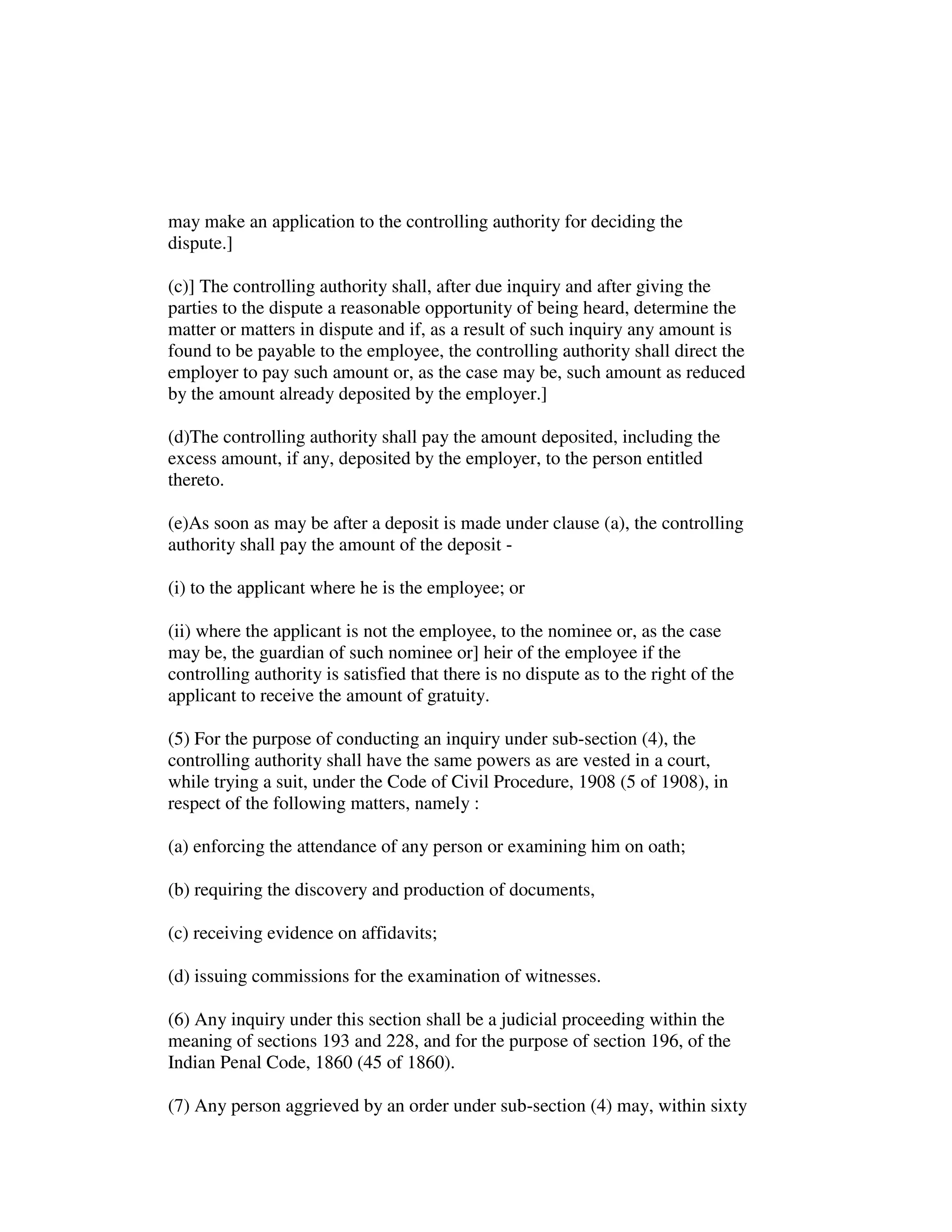 may make an application to the controlling authority for deciding the
dispute.]
(c)] The controlling authority shall, after due inquiry and after giving the
parties to the dispute a reasonable opportunity of being heard, determine the
matter or matters in dispute and if, as a result of such inquiry any amount is
found to be payable to the employee, the controlling authority shall direct the
employer to pay such amount or, as the case may be, such amount as reduced
by the amount already deposited by the employer.]
(d)The controlling authority shall pay the amount deposited, including the
excess amount, if any, deposited by the employer, to the person entitled
thereto.
(e)As soon as may be after a deposit is made under clause (a), the controlling
authority shall pay the amount of the deposit -
(i) to the applicant where he is the employee; or
(ii) where the applicant is not the employee, to the nominee or, as the case
may be, the guardian of such nominee or] heir of the employee if the
controlling authority is satisfied that there is no dispute as to the right of the
applicant to receive the amount of gratuity.
(5) For the purpose of conducting an inquiry under sub-section (4), the
controlling authority shall have the same powers as are vested in a court,
while trying a suit, under the Code of Civil Procedure, 1908 (5 of 1908), in
respect of the following matters, namely :
(a) enforcing the attendance of any person or examining him on oath;
(b) requiring the discovery and production of documents,
(c) receiving evidence on affidavits;
(d) issuing commissions for the examination of witnesses.
(6) Any inquiry under this section shall be a judicial proceeding within the
meaning of sections 193 and 228, and for the purpose of section 196, of the
Indian Penal Code, 1860 (45 of 1860).
(7) Any person aggrieved by an order under sub-section (4) may, within sixty
 