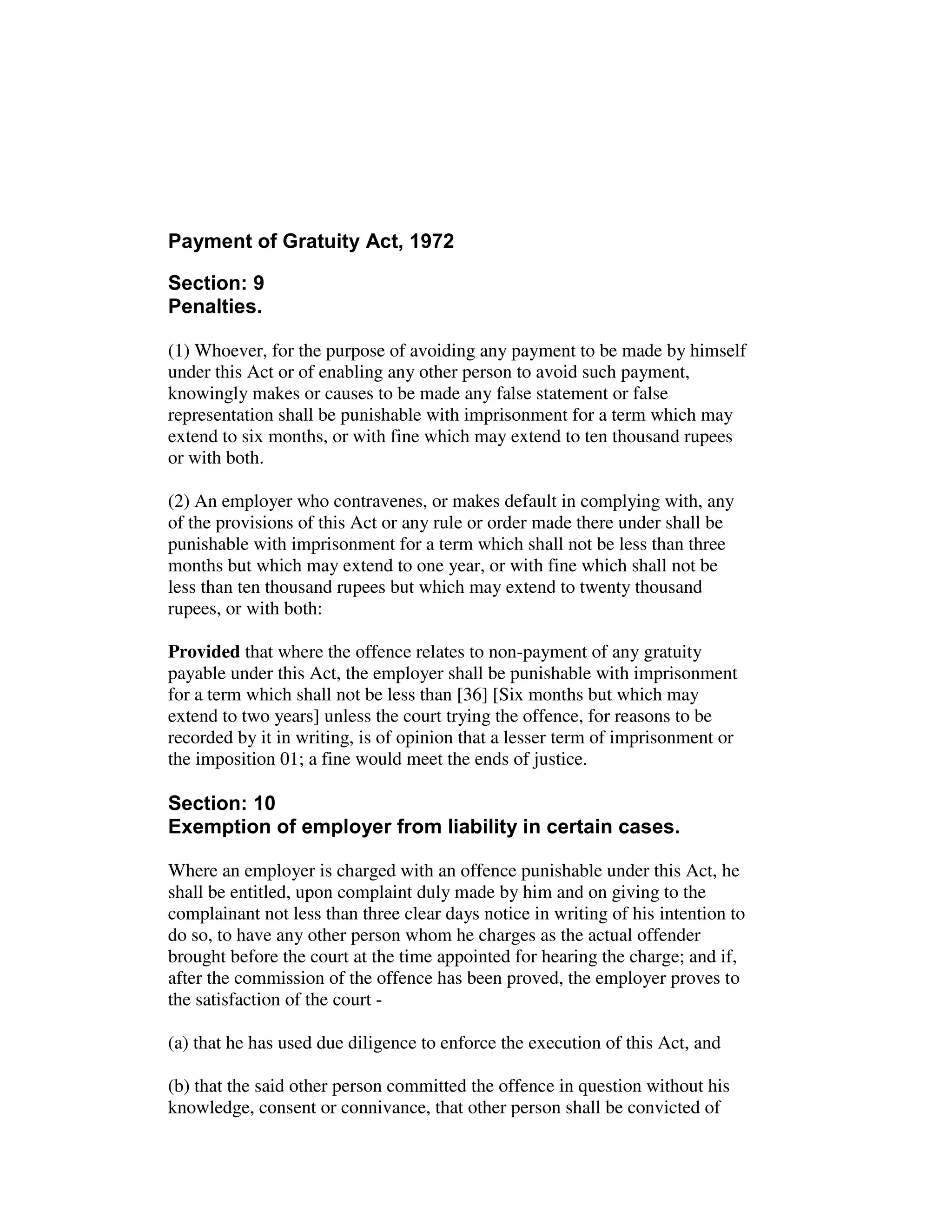 Payment of Gratuity Act, 1972
Section: 9
Penalties.
(1) Whoever, for the purpose of avoiding any payment to be made by himself
under this Act or of enabling any other person to avoid such payment,
knowingly makes or causes to be made any false statement or false
representation shall be punishable with imprisonment for a term which may
extend to six months, or with fine which may extend to ten thousand rupees
or with both.
(2) An employer who contravenes, or makes default in complying with, any
of the provisions of this Act or any rule or order made there under shall be
punishable with imprisonment for a term which shall not be less than three
months but which may extend to one year, or with fine which shall not be
less than ten thousand rupees but which may extend to twenty thousand
rupees, or with both:
Provided that where the offence relates to non-payment of any gratuity
payable under this Act, the employer shall be punishable with imprisonment
for a term which shall not be less than [36] [Six months but which may
extend to two years] unless the court trying the offence, for reasons to be
recorded by it in writing, is of opinion that a lesser term of imprisonment or
the imposition 01; a fine would meet the ends of justice.
Section: 10
Exemption of employer from liability in certain cases.
Where an employer is charged with an offence punishable under this Act, he
shall be entitled, upon complaint duly made by him and on giving to the
complainant not less than three clear days notice in writing of his intention to
do so, to have any other person whom he charges as the actual offender
brought before the court at the time appointed for hearing the charge; and if,
after the commission of the offence has been proved, the employer proves to
the satisfaction of the court -
(a) that he has used due diligence to enforce the execution of this Act, and
(b) that the said other person committed the offence in question without his
knowledge, consent or connivance, that other person shall be convicted of
 
