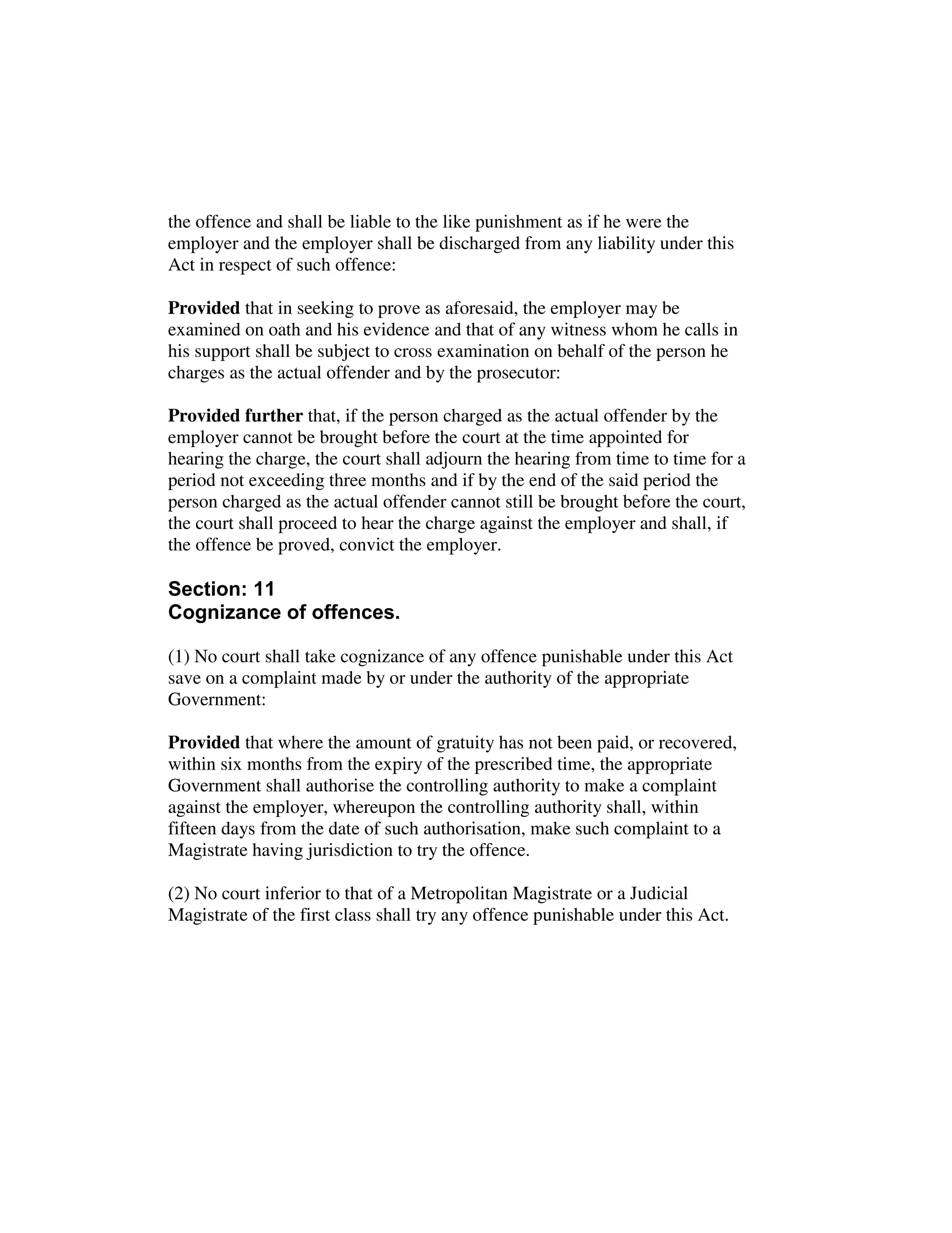 the offence and shall be liable to the like punishment as if he were the
employer and the employer shall be discharged from any liability under this
Act in respect of such offence:
Provided that in seeking to prove as aforesaid, the employer may be
examined on oath and his evidence and that of any witness whom he calls in
his support shall be subject to cross examination on behalf of the person he
charges as the actual offender and by the prosecutor:
Provided further that, if the person charged as the actual offender by the
employer cannot be brought before the court at the time appointed for
hearing the charge, the court shall adjourn the hearing from time to time for a
period not exceeding three months and if by the end of the said period the
person charged as the actual offender cannot still be brought before the court,
the court shall proceed to hear the charge against the employer and shall, if
the offence be proved, convict the employer.
Section: 11
Cognizance of offences.
(1) No court shall take cognizance of any offence punishable under this Act
save on a complaint made by or under the authority of the appropriate
Government:
Provided that where the amount of gratuity has not been paid, or recovered,
within six months from the expiry of the prescribed time, the appropriate
Government shall authorise the controlling authority to make a complaint
against the employer, whereupon the controlling authority shall, within
fifteen days from the date of such authorisation, make such complaint to a
Magistrate having jurisdiction to try the offence.
(2) No court inferior to that of a Metropolitan Magistrate or a Judicial
Magistrate of the first class shall try any offence punishable under this Act.
 