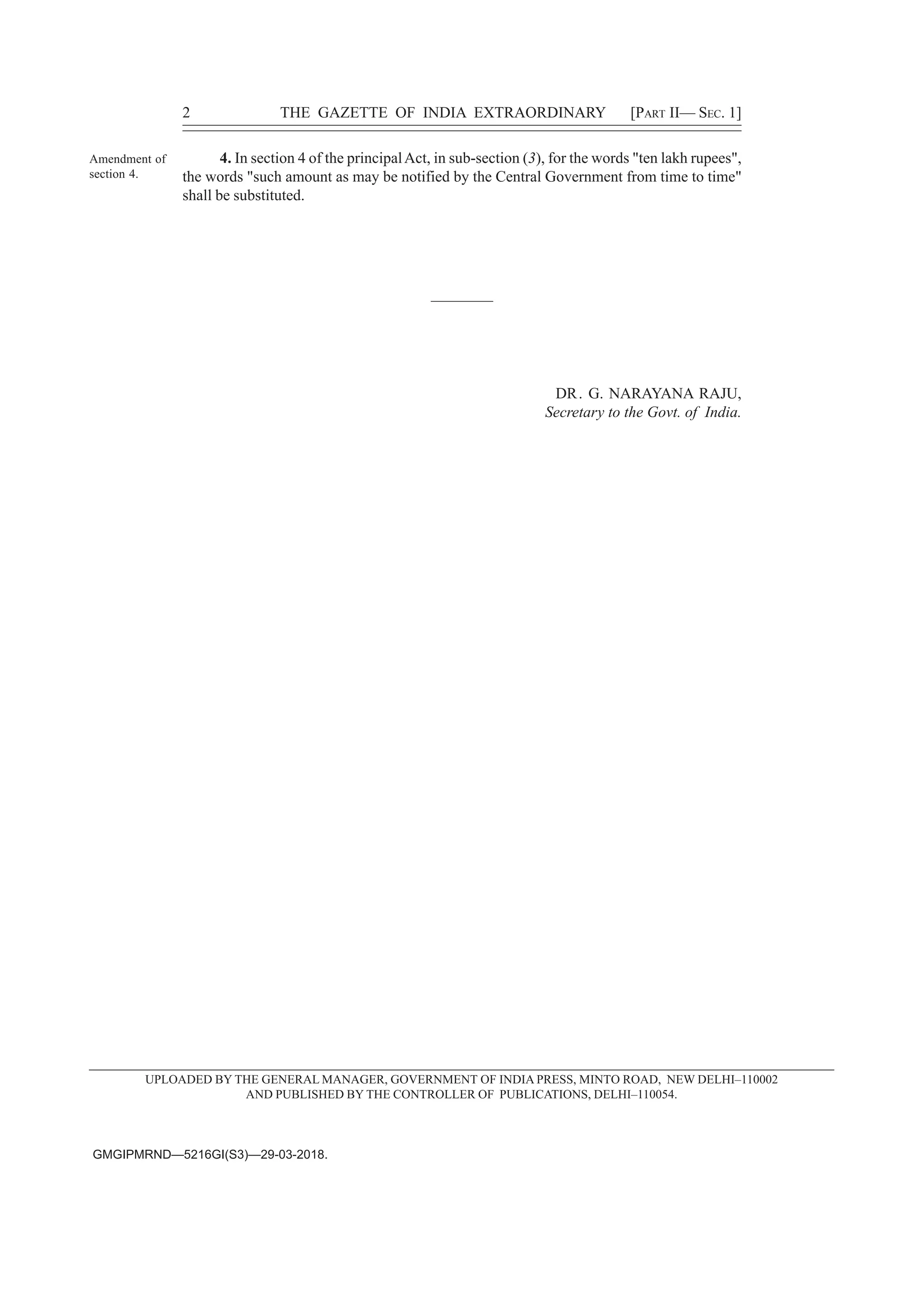 Amendment of
section 4.
4. In section 4 of the principalAct, in sub-section (3), for the words "ten lakh rupees",
the words "such amount as may be notified by the Central Government from time to time"
shall be substituted.
2 THE GAZETTE OF INDIA EXTRAORDINARY [PART II— SEC. 1]
GMGIPMRND—5216GI(S3)—29-03-2018.
UPLOADED BY THE GENERAL MANAGER, GOVERNMENT OF INDIA PRESS, MINTO ROAD, NEW DELHI–110002
AND PUBLISHED BY THE CONTROLLER OF PUBLICATIONS, DELHI–110054.
————
DR. G. NARAYANA RAJU,
Secretary to the Govt. of India.
 