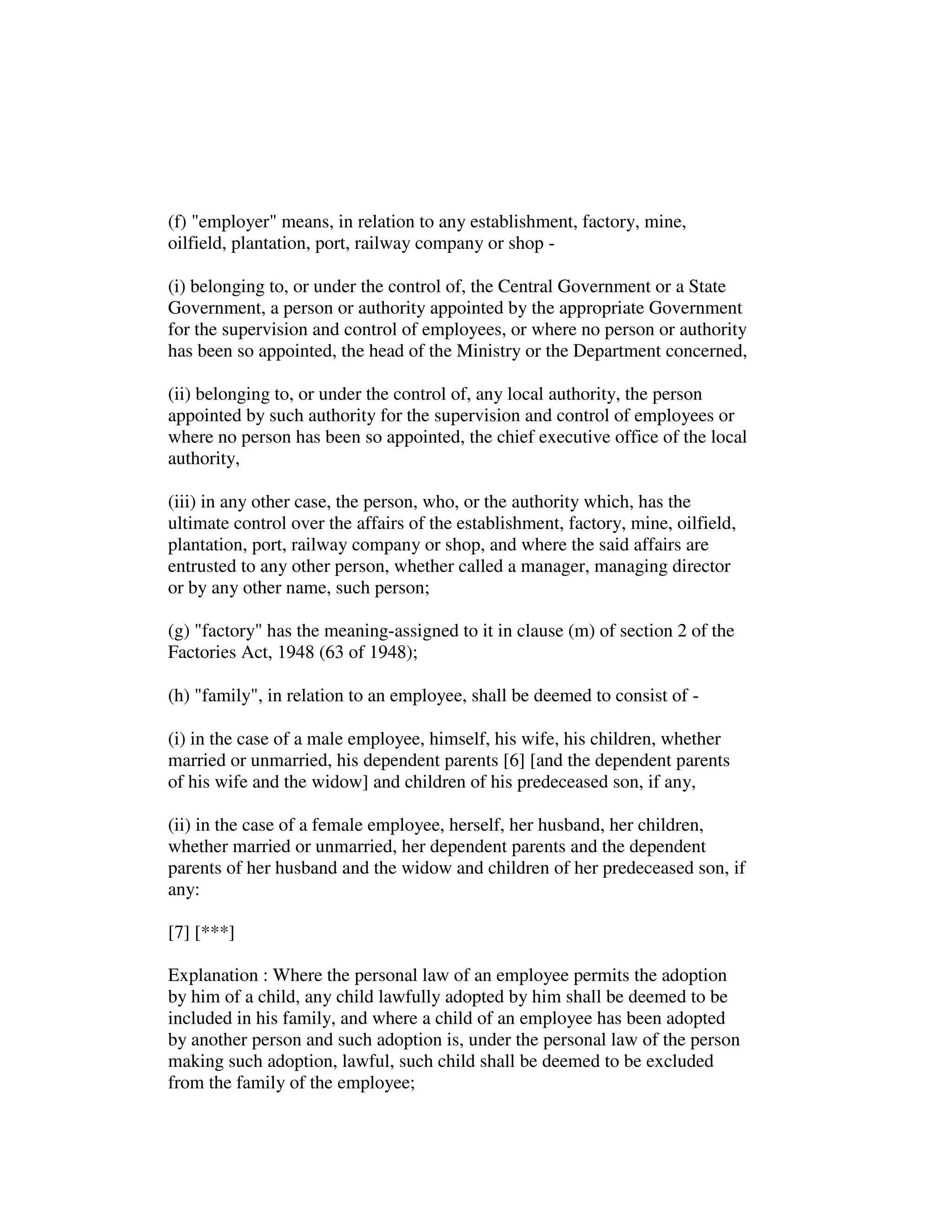 (f) "employer" means, in relation to any establishment, factory, mine,
oilfield, plantation, port, railway company or shop -
(i) belonging to, or under the control of, the Central Government or a State
Government, a person or authority appointed by the appropriate Government
for the supervision and control of employees, or where no person or authority
has been so appointed, the head of the Ministry or the Department concerned,
(ii) belonging to, or under the control of, any local authority, the person
appointed by such authority for the supervision and control of employees or
where no person has been so appointed, the chief executive office of the local
authority,
(iii) in any other case, the person, who, or the authority which, has the
ultimate control over the affairs of the establishment, factory, mine, oilfield,
plantation, port, railway company or shop, and where the said affairs are
entrusted to any other person, whether called a manager, managing director
or by any other name, such person;
(g) "factory" has the meaning-assigned to it in clause (m) of section 2 of the
Factories Act, 1948 (63 of 1948);
(h) "family", in relation to an employee, shall be deemed to consist of -
(i) in the case of a male employee, himself, his wife, his children, whether
married or unmarried, his dependent parents [6] [and the dependent parents
of his wife and the widow] and children of his predeceased son, if any,
(ii) in the case of a female employee, herself, her husband, her children,
whether married or unmarried, her dependent parents and the dependent
parents of her husband and the widow and children of her predeceased son, if
any:
[7] [***]
Explanation : Where the personal law of an employee permits the adoption
by him of a child, any child lawfully adopted by him shall be deemed to be
included in his family, and where a child of an employee has been adopted
by another person and such adoption is, under the personal law of the person
making such adoption, lawful, such child shall be deemed to be excluded
from the family of the employee;
 