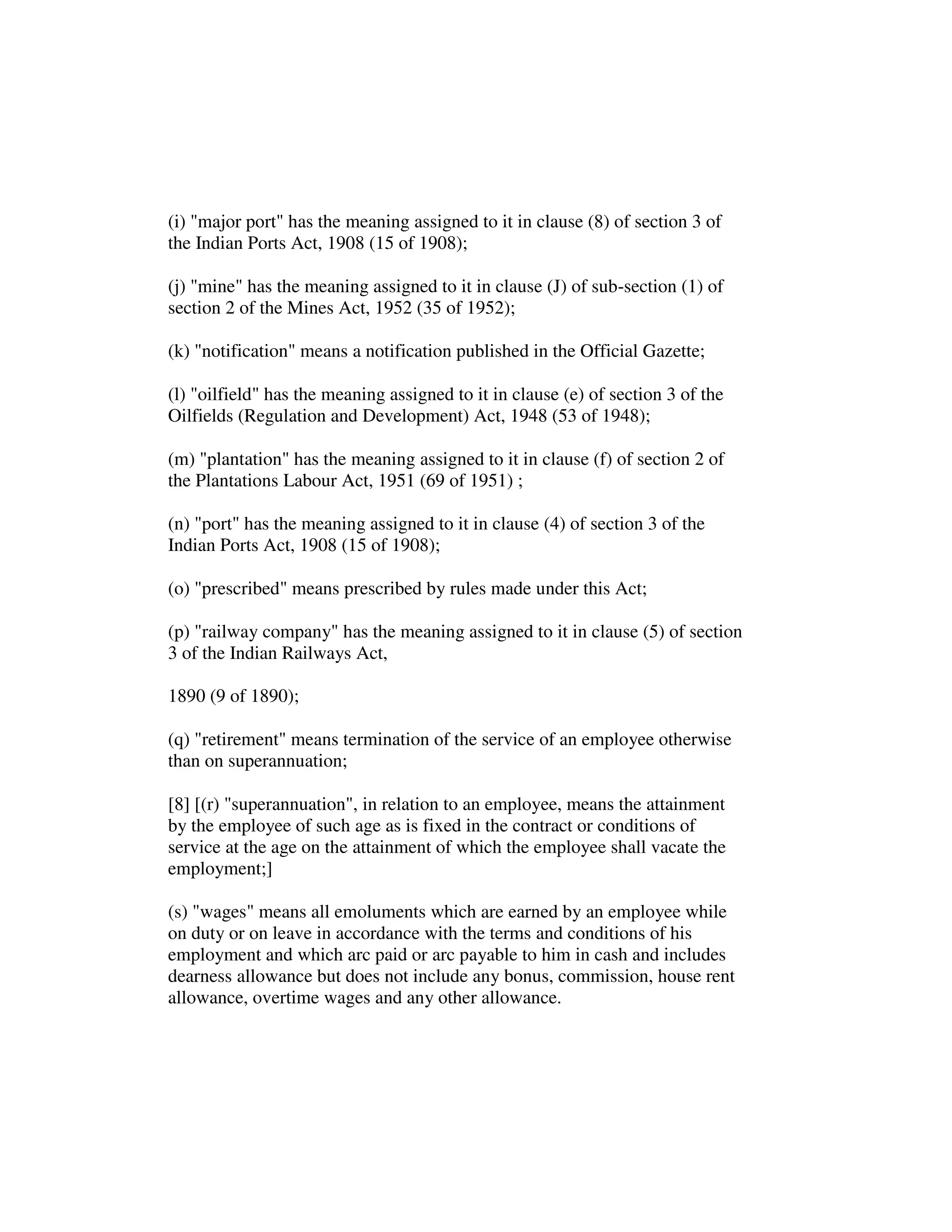 (i) "major port" has the meaning assigned to it in clause (8) of section 3 of
the Indian Ports Act, 1908 (15 of 1908);
(j) "mine" has the meaning assigned to it in clause (J) of sub-section (1) of
section 2 of the Mines Act, 1952 (35 of 1952);
(k) "notification" means a notification published in the Official Gazette;
(l) "oilfield" has the meaning assigned to it in clause (e) of section 3 of the
Oilfields (Regulation and Development) Act, 1948 (53 of 1948);
(m) "plantation" has the meaning assigned to it in clause (f) of section 2 of
the Plantations Labour Act, 1951 (69 of 1951) ;
(n) "port" has the meaning assigned to it in clause (4) of section 3 of the
Indian Ports Act, 1908 (15 of 1908);
(o) "prescribed" means prescribed by rules made under this Act;
(p) "railway company" has the meaning assigned to it in clause (5) of section
3 of the Indian Railways Act,
1890 (9 of 1890);
(q) "retirement" means termination of the service of an employee otherwise
than on superannuation;
[8] [(r) "superannuation", in relation to an employee, means the attainment
by the employee of such age as is fixed in the contract or conditions of
service at the age on the attainment of which the employee shall vacate the
employment;]
(s) "wages" means all emoluments which are earned by an employee while
on duty or on leave in accordance with the terms and conditions of his
employment and which arc paid or arc payable to him in cash and includes
dearness allowance but does not include any bonus, commission, house rent
allowance, overtime wages and any other allowance.
 