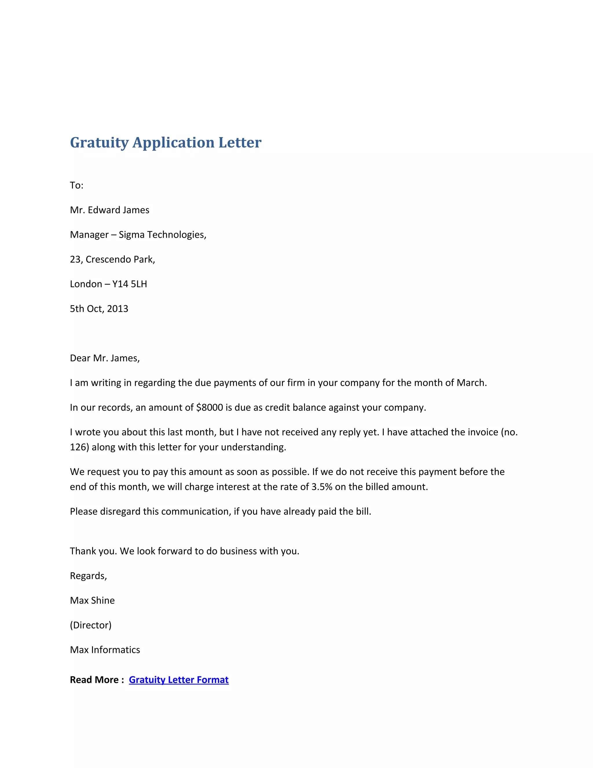 Gratuity Application Letter
To:
Mr. Edward James
Manager – Sigma Technologies,
23, Crescendo Park,
London – Y14 5LH
5th Oct, 2013
Dear Mr. James,
I am writing in regarding the due payments of our firm in your company for the month of March.
In our records, an amount of $8000 is due as credit balance against your company.
I wrote you about this last month, but I have not received any reply yet. I have attached the invoice (no.
126) along with this letter for your understanding.
We request you to pay this amount as soon as possible. If we do not receive this payment before the
end of this month, we will charge interest at the rate of 3.5% on the billed amount.
Please disregard this communication, if you have already paid the bill.
Thank you. We look forward to do business with you.
Regards,
Max Shine
(Director)
Max Informatics
Read More : Gratuity Letter Format