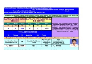 Retirement Gratuity Calculation for Central & All State govt Employees only.
                                             This Calculation sheet prepared by Pranab Banerjee, Kalisthanpara,
             Jiaganj,Murshidabad, West Bengal,                                                   Email:-
pranab.banerjee83@gmail.com Mobile:- 8906279547, 9474316768,

 Below given the Calculation of Actual Rended of Service:- Put first Joining date and there after put next Date of Retirement from Service.The
                   total Length of Service will be appeared in Years and Months. The Days are not allowed for calculation.

DATE OF JOINING IN THE DATE OF RETIREMENT FROM
      SERVICE                THE SERVICE
      Day          Month        Year           Day           Month             Year         Retirement Date Calculate Process:- Between
                                                                                              3months to 9Months, Counted as .5 Years.
      DD            MM           YY             DD             MM                YY          And above 9 Months Counted as 1 Year. If an
                                                                                            employee's total rended service is 6 years and
       1             4         1991            31               3              2010          2 months,Counted as .5 Years. If 7 years & 9
                                                                                             Months,counted as 7.5 Years, If 8 years & 10
                                                                                                    Months,Counted as 9 Years.
                            TOTAL SERVICE PERIOD

      18         Years           11       Months               30        Days
    Supply the Various Calculation Sheet in Excel,Access and Visual Basic Software regarding Calculation of employees Accounts Matter.
                                                                         Not Less than 5             Total
 Last Basic Pay Drawn                       Actual the Toal Service       Years & Not        Gratuity( Calculation
                                D.A.
  Including Grade Pay                               Period                more than 33        have been made As
                                                                              years          per Gratuity Act 1972
           35480               5677                   19.0                     19.0                 390992

Note:- It is clear that the Total No. of rended service are calculate as following manners and put the Year as per direction:-
       If the length of service is 6 years 7 months 22 days, it will be 6 years and 6 months (days are not allowed),
                                Retirement Date calculate [ between 3 months to 9 months will be 6 months i.e. .5 years,above 9 months will be
  1year.For an example ---- if one who's total rended service period is 9 years 4 months 22 days, the calculation will be made 9 Years and 6
                 months(days are not entitled) as well as 9.5 years.,if 9 Yrars 10 months 12 days, the calculation will be 10 years.
 